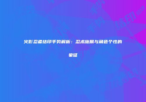 火影忍者结印手势解析：忍术施展与角色个性的象征