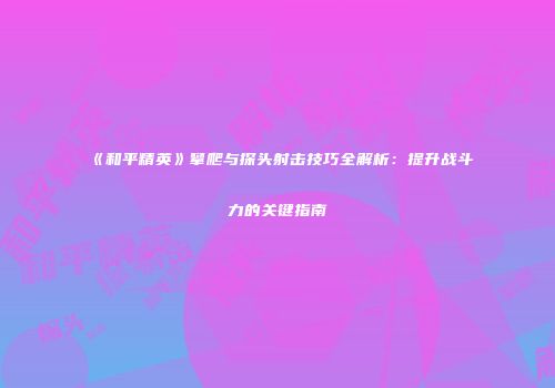 《和平精英》攀爬与探头射击技巧全解析：提升战斗力的关键指南