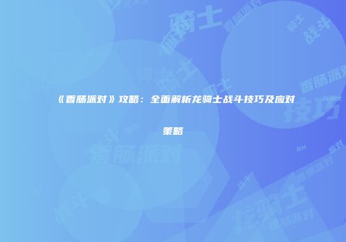 《香肠派对》攻略：全面解析龙骑士战斗技巧及应对策略