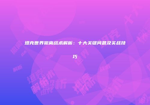 坦克世界撤离战术解析：十大关键问题及实战技巧