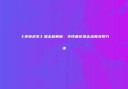 《绝地求生》狙击枪解析：寻找最佳狙击点和获取方法
