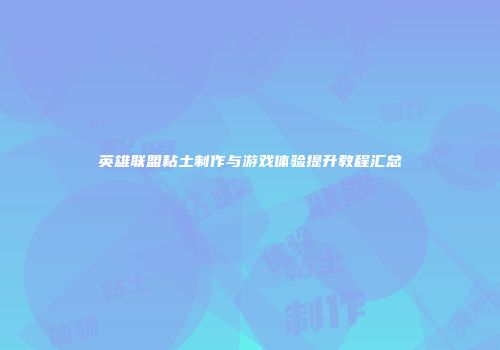 英雄联盟粘土制作与游戏体验提升教程汇总
