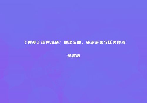 《原神》璃月攻略：地理位置、资源采集与任务背景全解析