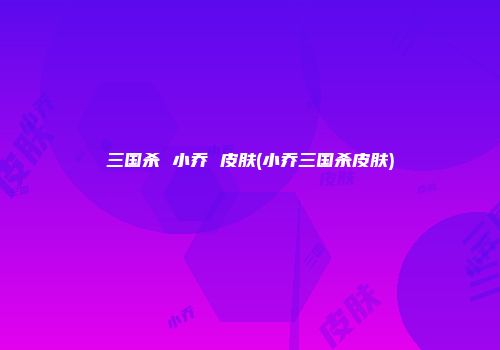 三国杀 小乔 皮肤(小乔三国杀皮肤)