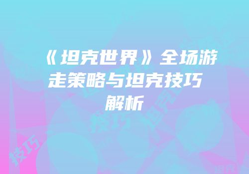《坦克世界》全场游走策略与坦克技巧解析