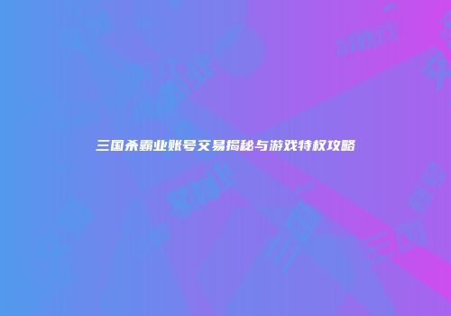 三国杀霸业账号交易揭秘与游戏特权攻略