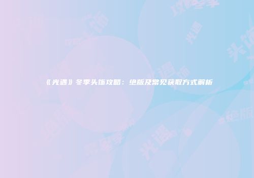 《光遇》冬季头饰攻略：绝版及常见获取方式解析