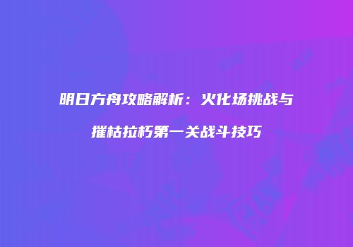 明日方舟攻略解析：火化场挑战与摧枯拉朽第一关战斗技巧