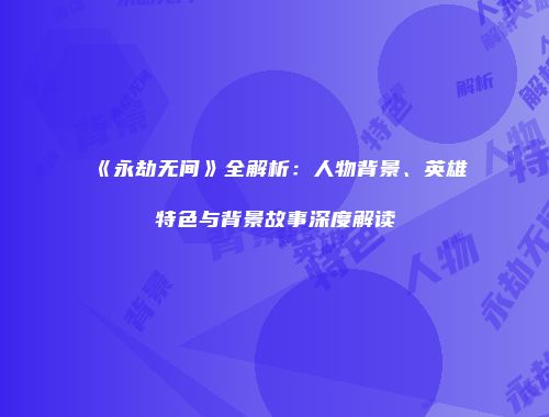 《永劫无间》全解析：人物背景、英雄特色与背景故事深度解读