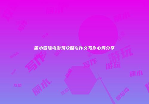 丽水冒险岛游玩攻略与作文写作心得分享