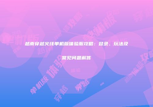 越南穿越火线单机版体验服攻略：登录、玩法及常见问题解答