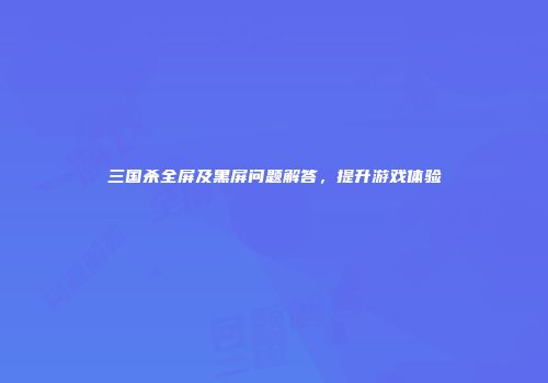 三国杀全屏及黑屏问题解答，提升游戏体验