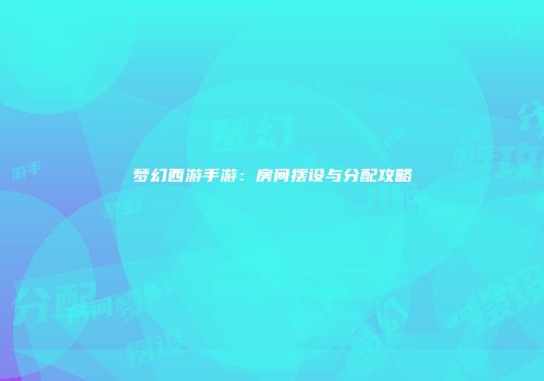 梦幻西游手游：房间摆设与分配攻略