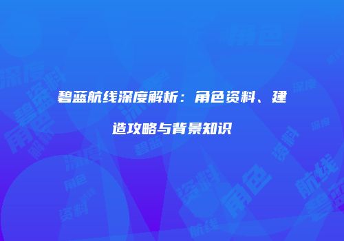 碧蓝航线深度解析：角色资料、建造攻略与背景知识