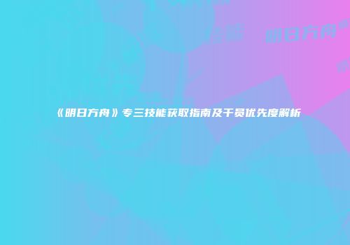 《明日方舟》专三技能获取指南及干员优先度解析