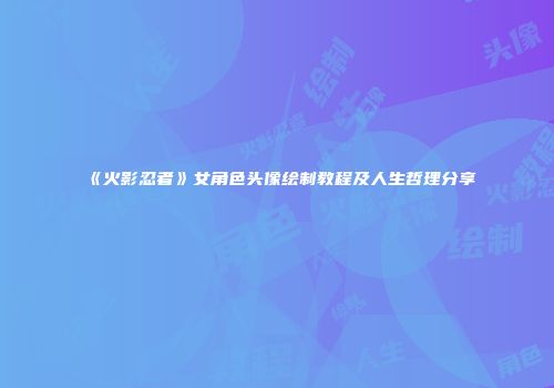 《火影忍者》女角色头像绘制教程及人生哲理分享