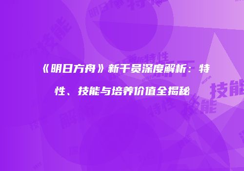 《明日方舟》新干员深度解析：特性、技能与培养价值全揭秘