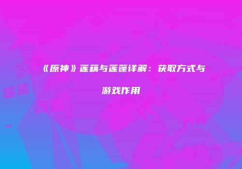 《原神》莲藕与莲蓬详解：获取方式与游戏作用