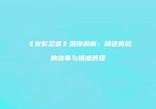 《火影忍者》深度解析：角色背后的故事与情感哲理