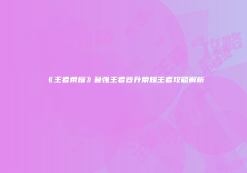 《王者荣耀》最强王者晋升荣耀王者攻略解析