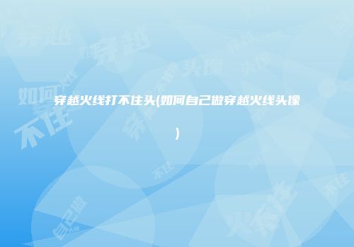 穿越火线打不住头(如何自己做穿越火线头像)