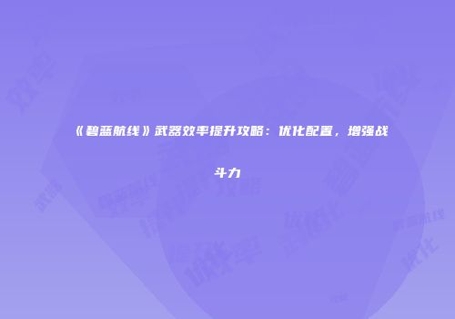 《碧蓝航线》武器效率提升攻略：优化配置，增强战斗力