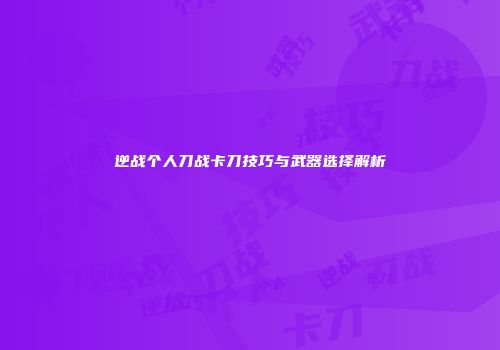 逆战个人刀战卡刀技巧与武器选择解析