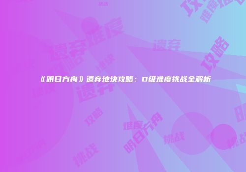 《明日方舟》遗弃地块攻略：D级难度挑战全解析