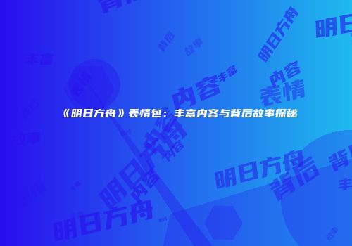 《明日方舟》表情包：丰富内容与背后故事探秘