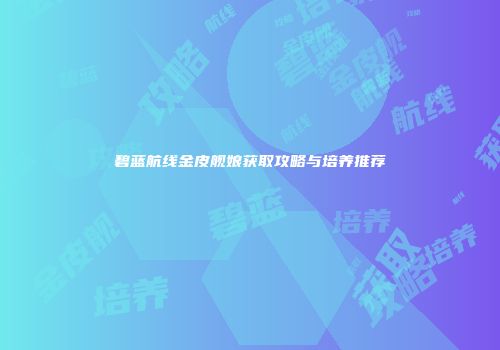 碧蓝航线金皮舰娘获取攻略与培养推荐