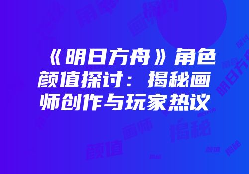 《明日方舟》角色颜值探讨：揭秘画师创作与玩家热议