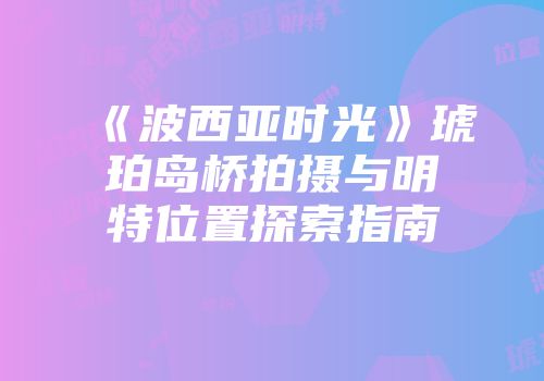 《波西亚时光》琥珀岛桥拍摄与明特位置探索指南