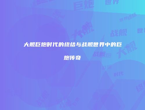 大舰巨炮时代的终结与战舰世界中的巨炮传奇