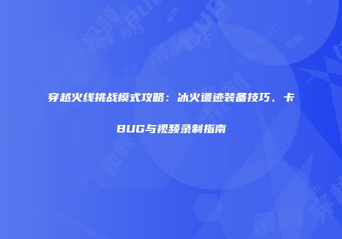 穿越火线挑战模式攻略：冰火遗迹装备技巧、卡BUG与视频录制指南