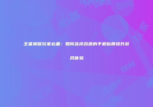 王者荣耀玩家必备：如何选择合适的手机贴膜提升游戏体验