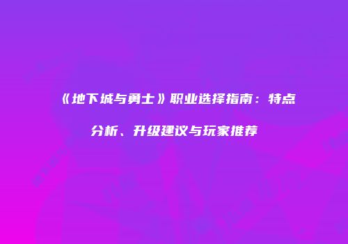 《地下城与勇士》职业选择指南：特点分析、升级建议与玩家推荐