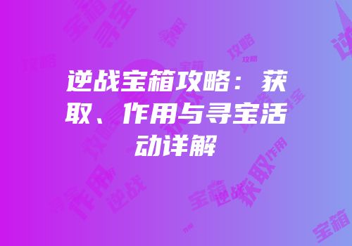 逆战宝箱攻略：获取、作用与寻宝活动详解