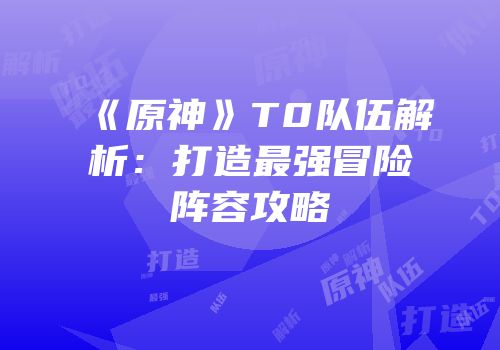 《原神》T0队伍解析：打造最强冒险阵容攻略