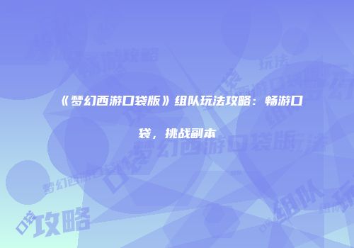《梦幻西游口袋版》组队玩法攻略：畅游口袋，挑战副本