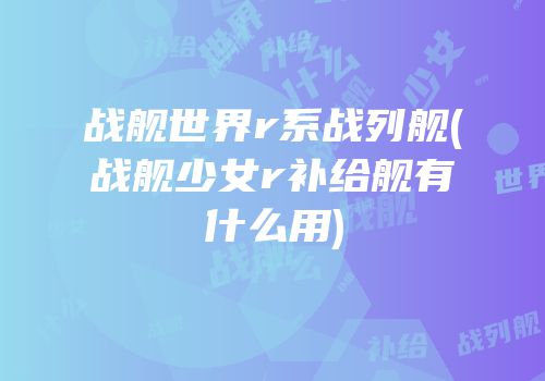 战舰世界r系战列舰(战舰少女r补给舰有什么用)