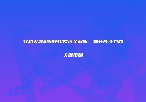 穿越火线机枪使用技巧全解析：提升战斗力的关键策略