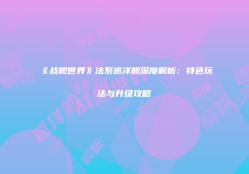 《战舰世界》法系巡洋舰深度解析：特色玩法与升级攻略