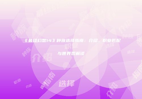 《最终幻想14》种族选择指南：介绍、职业匹配与世界观解读