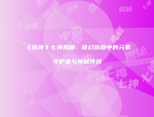 《原神》七神揭秘：奇幻旅程中的元素守护者与神秘传说