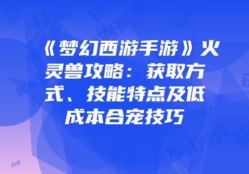 《梦幻西游手游》火灵兽攻略：获取方式、技能特点及低成本合宠技巧