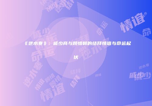 《逆水寒》：戚少商与顾惜朝的结拜情谊与命运起伏