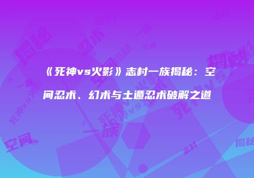 《死神vs火影》志村一族揭秘：空间忍术、幻术与土遁忍术破解之道
