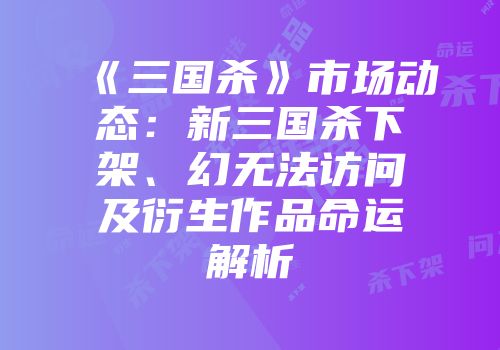 《三国杀》市场动态：新三国杀下架、幻无法访问及衍生作品命运解析
