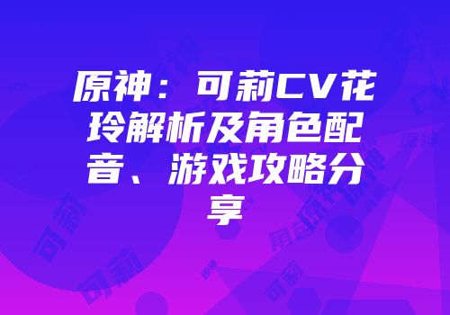 原神：可莉CV花玲解析及角色配音、游戏攻略分享