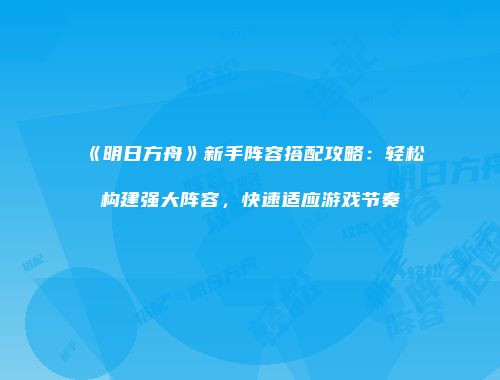 《明日方舟》新手阵容搭配攻略：轻松构建强大阵容，快速适应游戏节奏